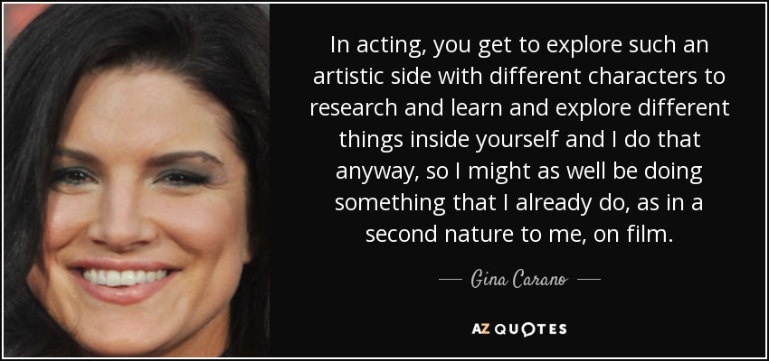 In acting, you get to explore such an artistic side with different characters to research and learn and explore different things inside yourself and I do that anyway, so I might as well be doing something that I already do, as in a second nature to me, on film. - Gina Carano