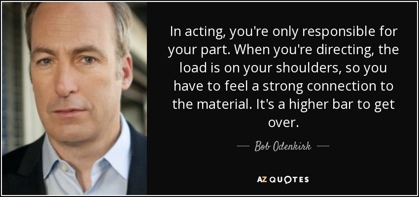 In acting, you're only responsible for your part. When you're directing, the load is on your shoulders, so you have to feel a strong connection to the material. It's a higher bar to get over. - Bob Odenkirk