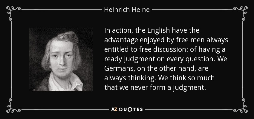 In action, the English have the advantage enjoyed by free men always entitled to free discussion: of having a ready judgment on every question. We Germans, on the other hand, are always thinking. We think so much that we never form a judgment. - Heinrich Heine
