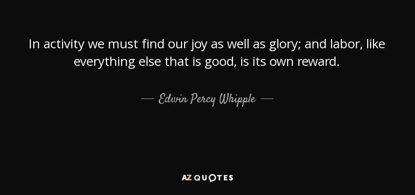In activity we must find our joy as well as glory; and labor, like everything else that is good, is its own reward. - Edwin Percy Whipple