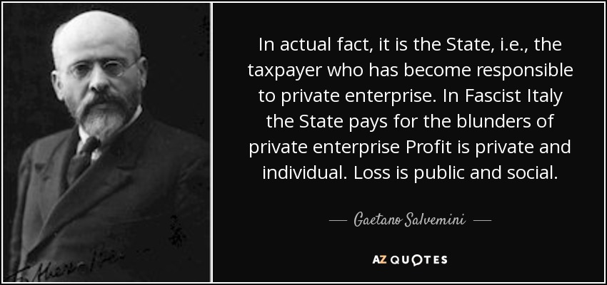In actual fact, it is the State, i.e., the taxpayer who has become responsible to private enterprise. In Fascist Italy the State pays for the blunders of private enterprise Profit is private and individual. Loss is public and social. - Gaetano Salvemini