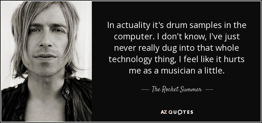 In actuality it's drum samples in the computer. I don't know, I've just never really dug into that whole technology thing, I feel like it hurts me as a musician a little. - The Rocket Summer