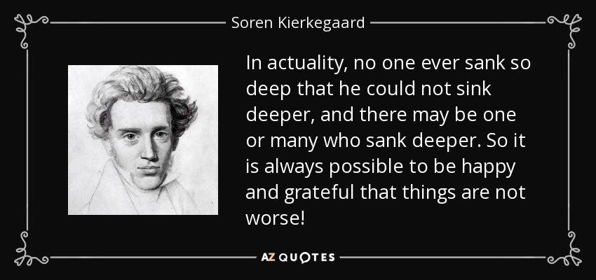 In actuality, no one ever sank so deep that he could not sink deeper, and there may be one or many who sank deeper. So it is always possible to be happy and grateful that things are not worse! - Soren Kierkegaard