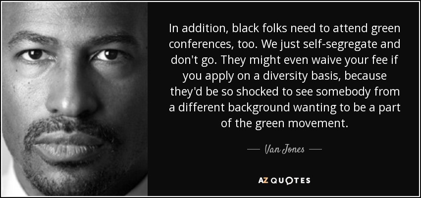 In addition, black folks need to attend green conferences, too. We just self-segregate and don't go. They might even waive your fee if you apply on a diversity basis, because they'd be so shocked to see somebody from a different background wanting to be a part of the green movement. - Van Jones