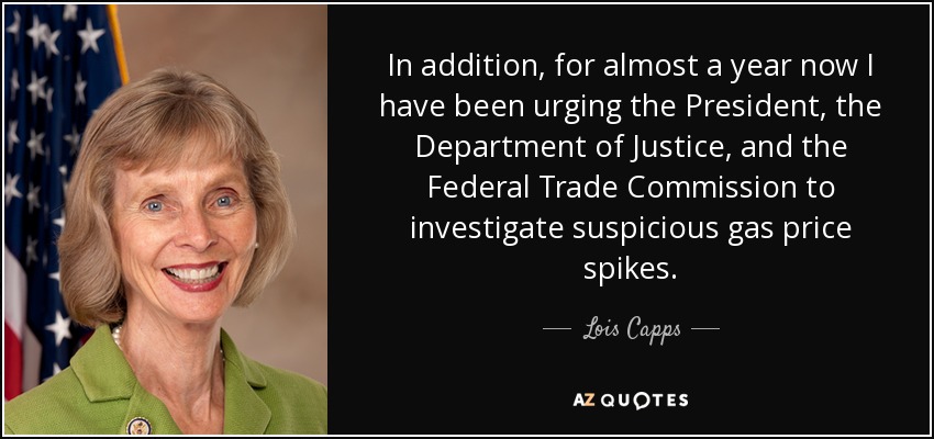 In addition, for almost a year now I have been urging the President, the Department of Justice, and the Federal Trade Commission to investigate suspicious gas price spikes. - Lois Capps