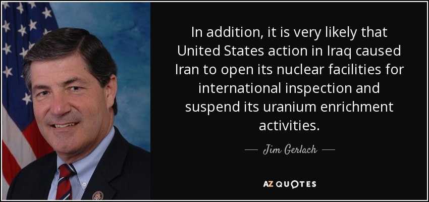 In addition, it is very likely that United States action in Iraq caused Iran to open its nuclear facilities for international inspection and suspend its uranium enrichment activities. - Jim Gerlach