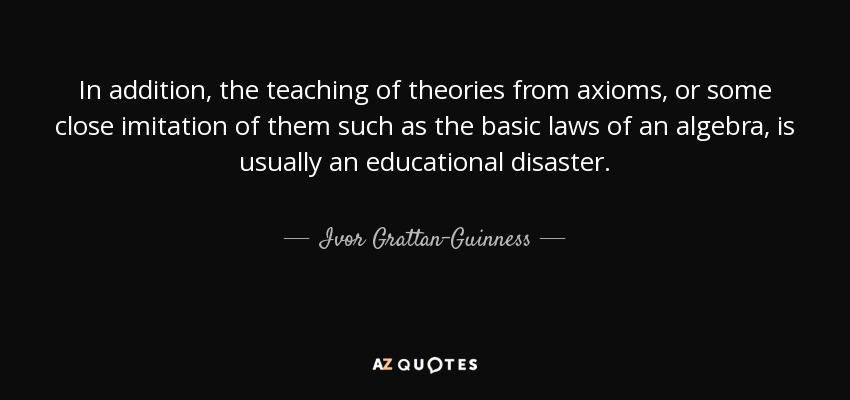 In addition, the teaching of theories from axioms, or some close imitation of them such as the basic laws of an algebra, is usually an educational disaster. - Ivor Grattan-Guinness