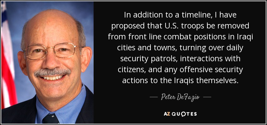 In addition to a timeline, I have proposed that U.S. troops be removed from front line combat positions in Iraqi cities and towns, turning over daily security patrols, interactions with citizens, and any offensive security actions to the Iraqis themselves. - Peter DeFazio