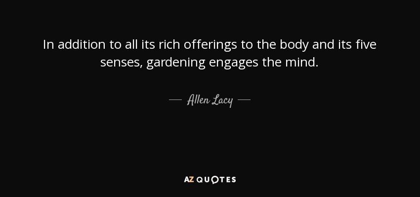 In addition to all its rich offerings to the body and its five senses, gardening engages the mind. - Allen Lacy