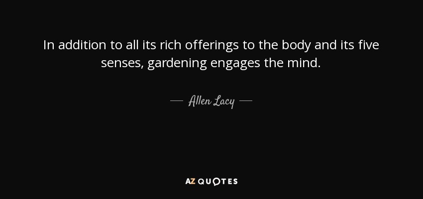 In addition to all its rich offerings to the body and its five senses, gardening engages the mind. - Allen Lacy