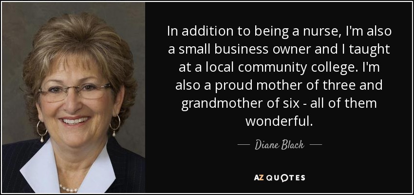 In addition to being a nurse, I'm also a small business owner and I taught at a local community college. I'm also a proud mother of three and grandmother of six - all of them wonderful. - Diane Black