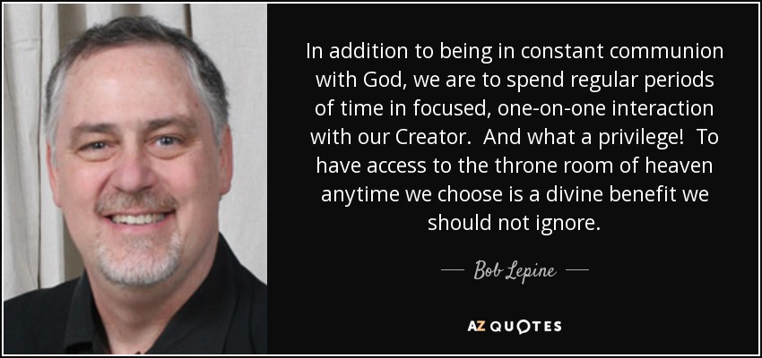 In addition to being in constant communion with God, we are to spend regular periods of time in focused, one-on-one interaction with our Creator. And what a privilege! To have access to the throne room of heaven anytime we choose is a divine benefit we should not ignore. - Bob Lepine