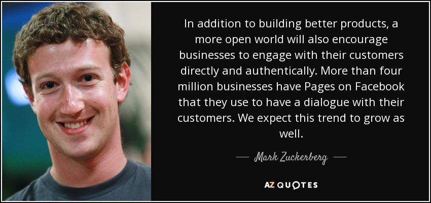 In addition to building better products, a more open world will also encourage businesses to engage with their customers directly and authentically. More than four million businesses have Pages on Facebook that they use to have a dialogue with their customers. We expect this trend to grow as well. - Mark Zuckerberg