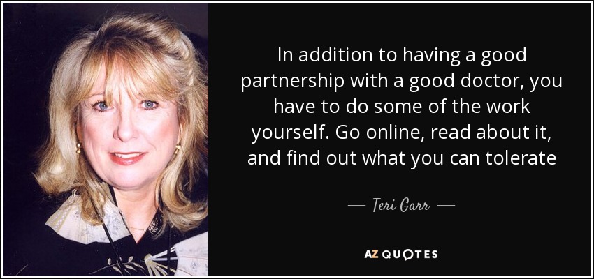 In addition to having a good partnership with a good doctor, you have to do some of the work yourself. Go online, read about it, and find out what you can tolerate - Teri Garr