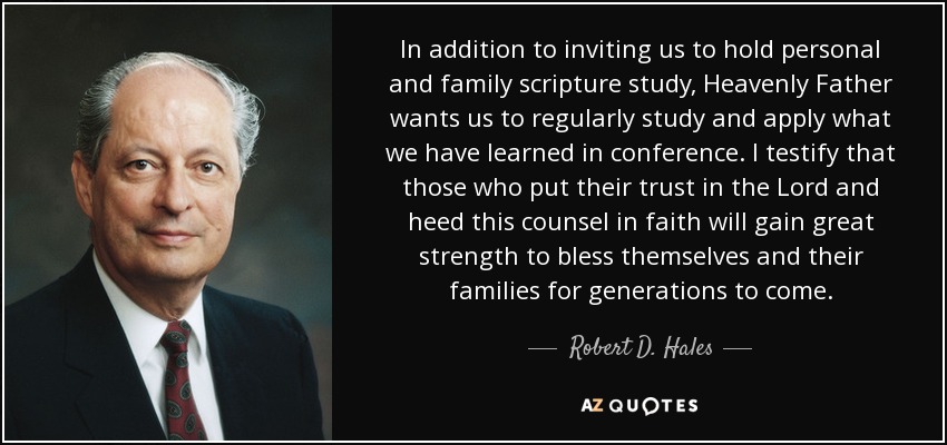 In addition to inviting us to hold personal and family scripture study, Heavenly Father wants us to regularly study and apply what we have learned in conference. I testify that those who put their trust in the Lord and heed this counsel in faith will gain great strength to bless themselves and their families for generations to come. - Robert D. Hales