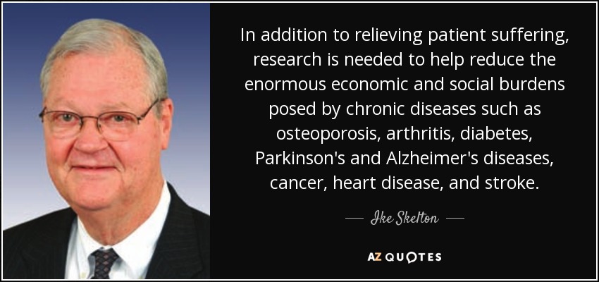 In addition to relieving patient suffering, research is needed to help reduce the enormous economic and social burdens posed by chronic diseases such as osteoporosis, arthritis, diabetes, Parkinson's and Alzheimer's diseases, cancer, heart disease, and stroke. - Ike Skelton