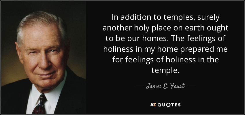 In addition to temples, surely another holy place on earth ought to be our homes. The feelings of holiness in my home prepared me for feelings of holiness in the temple. - James E. Faust