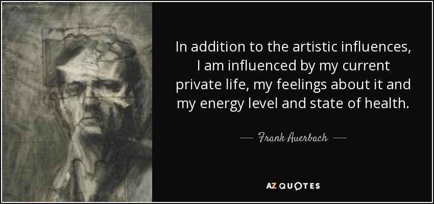 In addition to the artistic influences, I am influenced by my current private life, my feelings about it and my energy level and state of health. - Frank Auerbach