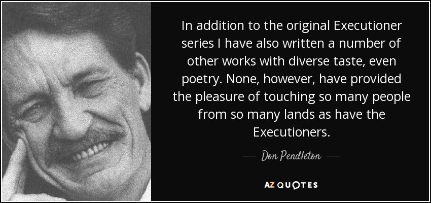 In addition to the original Executioner series I have also written a number of other works with diverse taste, even poetry. None, however, have provided the pleasure of touching so many people from so many lands as have the Executioners. - Don Pendleton