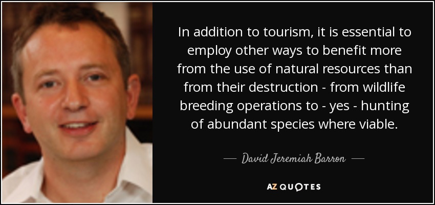 In addition to tourism, it is essential to employ other ways to benefit more from the use of natural resources than from their destruction - from wildlife breeding operations to - yes - hunting of abundant species where viable. - David Jeremiah Barron