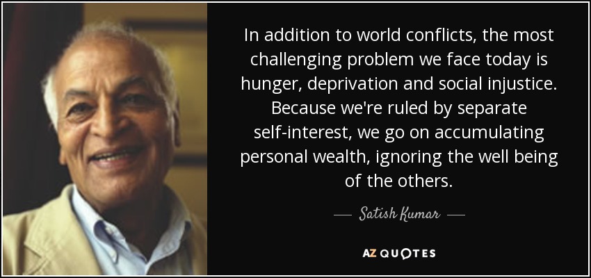 In addition to world conflicts, the most challenging problem we face today is hunger, deprivation and social injustice. Because we're ruled by separate self-interest, we go on accumulating personal wealth, ignoring the well being of the others. - Satish Kumar