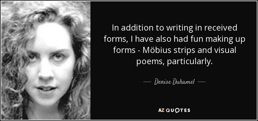 In addition to writing in received forms, I have also had fun making up forms - Möbius strips and visual poems, particularly. - Denise Duhamel