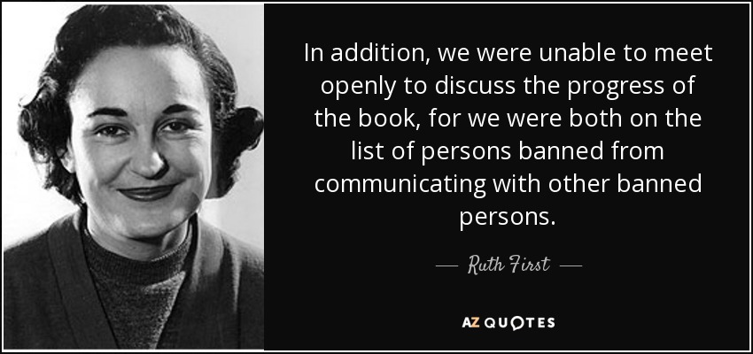 In addition, we were unable to meet openly to discuss the progress of the book, for we were both on the list of persons banned from communicating with other banned persons. - Ruth First