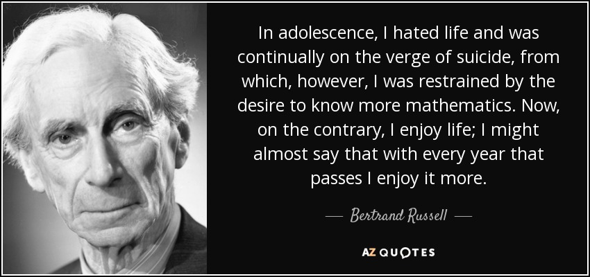 In adolescence, I hated life and was continually on the verge of suicide, from which, however, I was restrained by the desire to know more mathematics. Now, on the contrary, I enjoy life; I might almost say that with every year that passes I enjoy it more. - Bertrand Russell