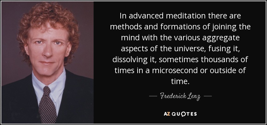 In advanced meditation there are methods and formations of joining the mind with the various aggregate aspects of the universe, fusing it, dissolving it, sometimes thousands of times in a microsecond or outside of time. - Frederick Lenz