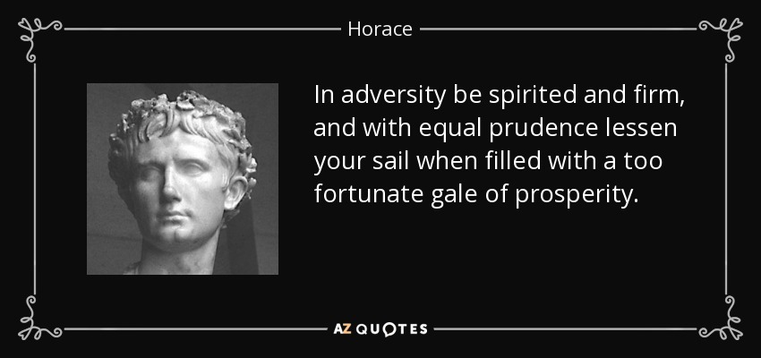 In adversity be spirited and firm, and with equal prudence lessen your sail when filled with a too fortunate gale of prosperity. - Horace