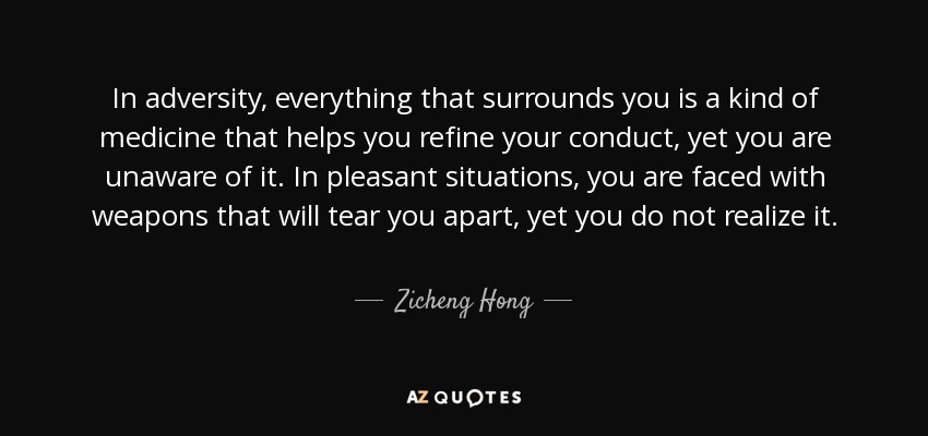 In adversity, everything that surrounds you is a kind of medicine that helps you refine your conduct, yet you are unaware of it. In pleasant situations, you are faced with weapons that will tear you apart, yet you do not realize it. - Zicheng Hong
