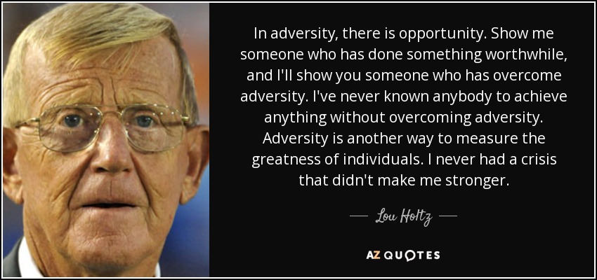 In adversity, there is opportunity. Show me someone who has done something worthwhile, and I'll show you someone who has overcome adversity. I've never known anybody to achieve anything without overcoming adversity. Adversity is another way to measure the greatness of individuals. I never had a crisis that didn't make me stronger. - Lou Holtz