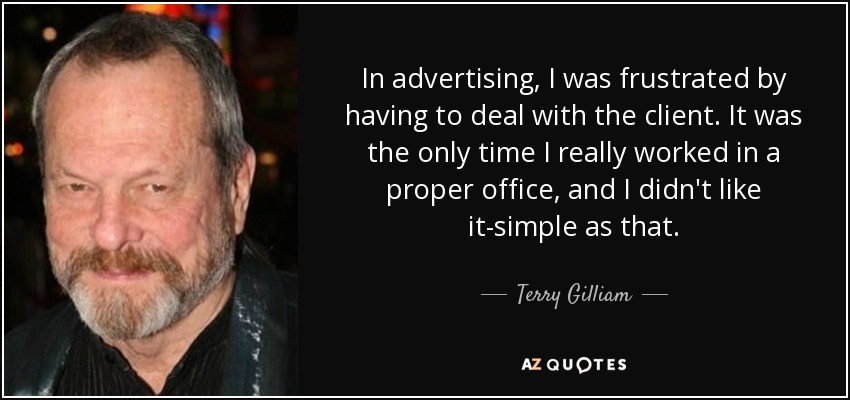 In advertising, I was frustrated by having to deal with the client. It was the only time I really worked in a proper office, and I didn't like it-simple as that. - Terry Gilliam