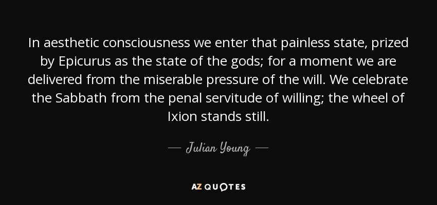 In aesthetic consciousness we enter that painless state, prized by Epicurus as the state of the gods; for a moment we are delivered from the miserable pressure of the will. We celebrate the Sabbath from the penal servitude of willing; the wheel of Ixion stands still. - Julian Young