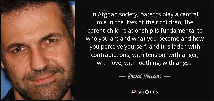 In Afghan society, parents play a central role in the lives of their children; the parent-child relationship is fundamental to who you are and what you become and how you perceive yourself, and it is laden with contradictions, with tension, with anger, with love, with loathing, with angst. - Khaled Hosseini