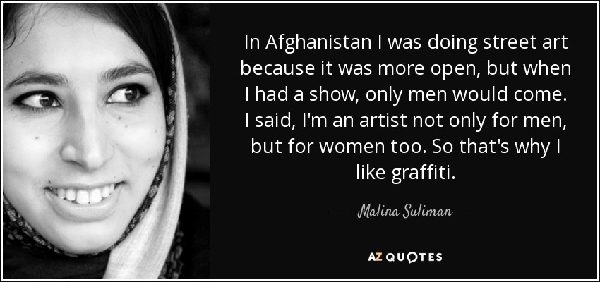 In Afghanistan I was doing street art because it was more open, but when I had a show, only men would come. I said, I'm an artist not only for men, but for women too. So that's why I like graffiti. - Malina Suliman