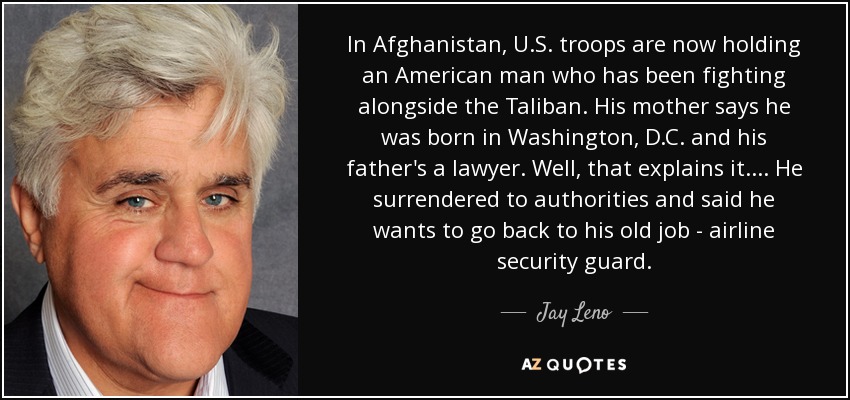 In Afghanistan, U.S. troops are now holding an American man who has been fighting alongside the Taliban. His mother says he was born in Washington, D.C. and his father's a lawyer. Well, that explains it. ... He surrendered to authorities and said he wants to go back to his old job - airline security guard. - Jay Leno