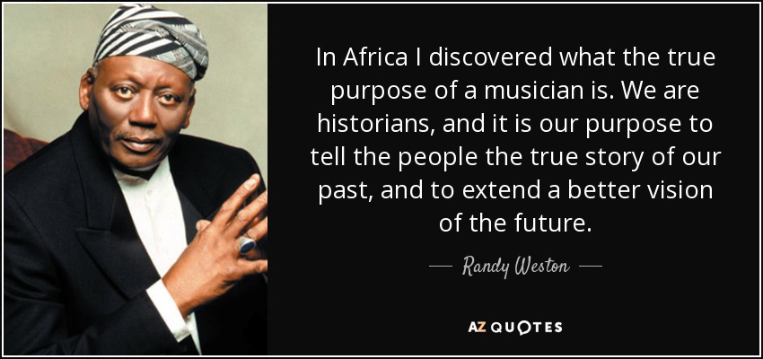 In Africa I discovered what the true purpose of a musician is. We are historians, and it is our purpose to tell the people the true story of our past, and to extend a better vision of the future. - Randy Weston