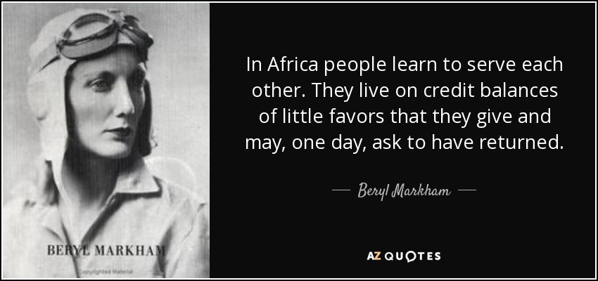 In Africa people learn to serve each other. They live on credit balances of little favors that they give and may, one day, ask to have returned. - Beryl Markham