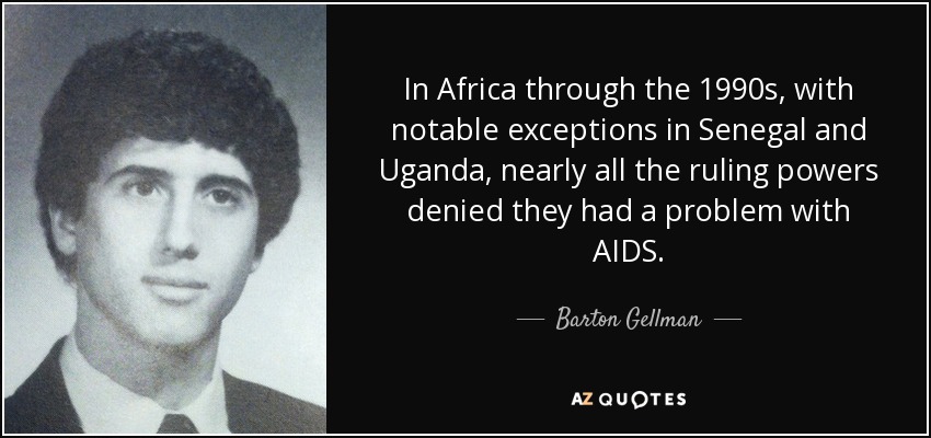 In Africa through the 1990s, with notable exceptions in Senegal and Uganda, nearly all the ruling powers denied they had a problem with AIDS. - Barton Gellman
