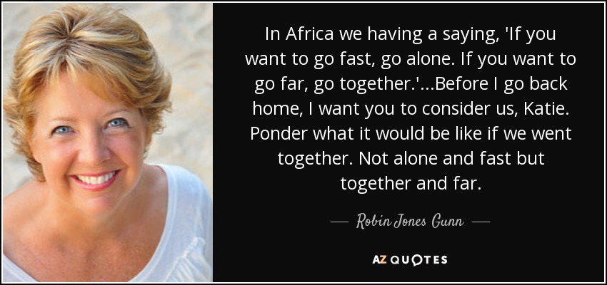 In Africa we having a saying, 'If you want to go fast, go alone. If you want to go far, go together.' ...Before I go back home, I want you to consider us, Katie. Ponder what it would be like if we went together. Not alone and fast but together and far. - Robin Jones Gunn