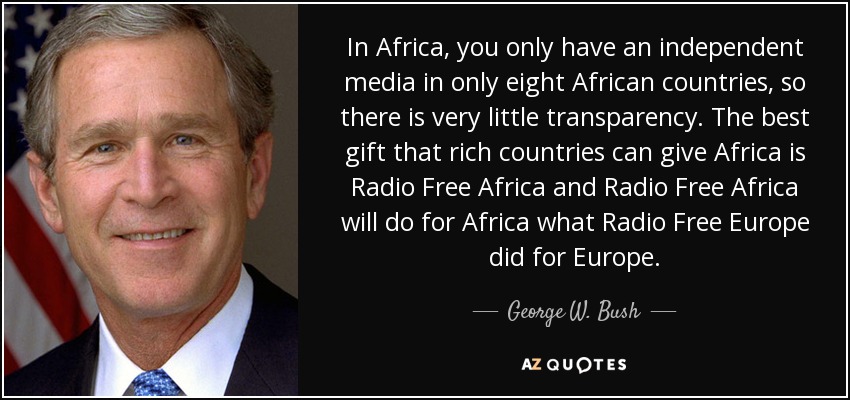 In Africa, you only have an independent media in only eight African countries, so there is very little transparency. The best gift that rich countries can give Africa is Radio Free Africa and Radio Free Africa will do for Africa what Radio Free Europe did for Europe. - George W. Bush