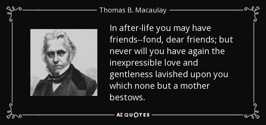 In after-life you may have friends--fond, dear friends; but never will you have again the inexpressible love and gentleness lavished upon you which none but a mother bestows. - Thomas B. Macaulay