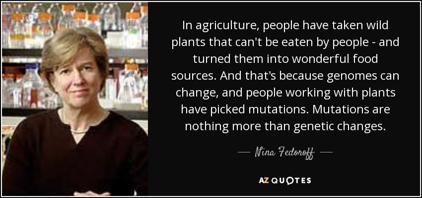 In agriculture, people have taken wild plants that can't be eaten by people - and turned them into wonderful food sources. And that's because genomes can change, and people working with plants have picked mutations. Mutations are nothing more than genetic changes. - Nina Fedoroff