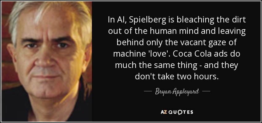 In AI, Spielberg is bleaching the dirt out of the human mind and leaving behind only the vacant gaze of machine 'love'. Coca Cola ads do much the same thing - and they don't take two hours. - Bryan Appleyard