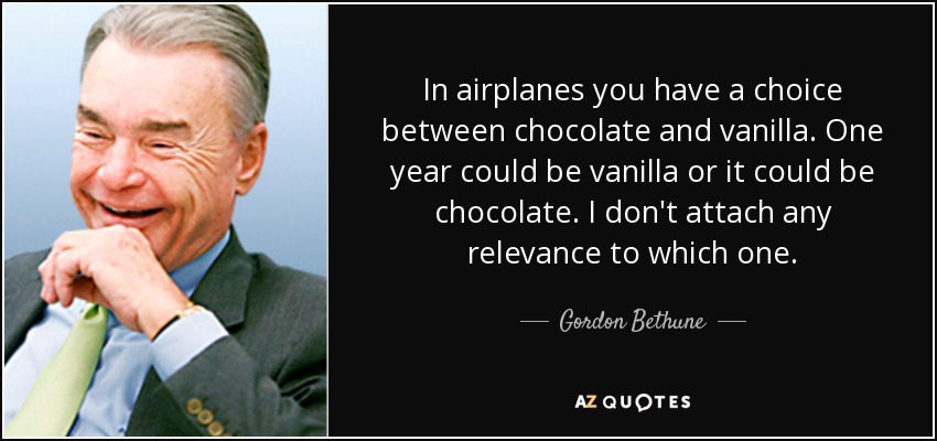 In airplanes you have a choice between chocolate and vanilla. One year could be vanilla or it could be chocolate. I don't attach any relevance to which one. - Gordon Bethune