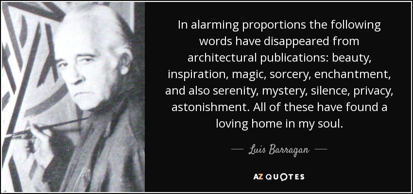 In alarming proportions the following words have disappeared from architectural publications: beauty, inspiration, magic, sorcery, enchantment, and also serenity, mystery, silence, privacy, astonishment. All of these have found a loving home in my soul. - Luis Barragan