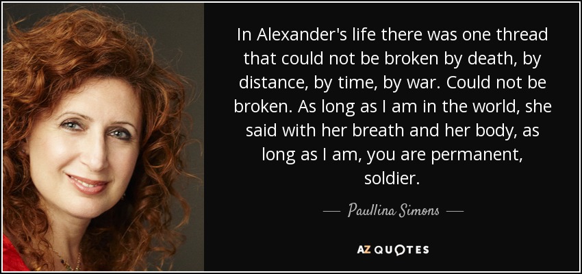In Alexander's life there was one thread that could not be broken by death, by distance, by time, by war. Could not be broken. As long as I am in the world, she said with her breath and her body, as long as I am, you are permanent, soldier. - Paullina Simons
