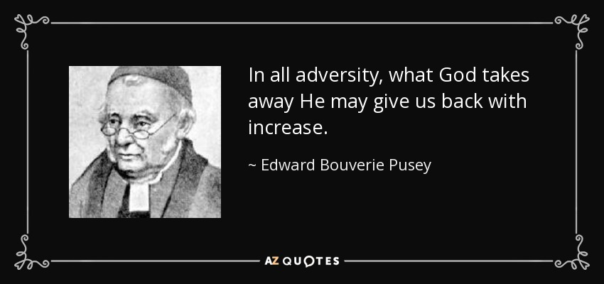 In all adversity, what God takes away He may give us back with increase. - Edward Bouverie Pusey