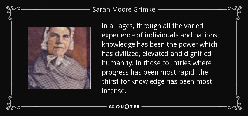 In all ages, through all the varied experience of individuals and nations, knowledge has been the power which has civilized, elevated and dignified humanity. In those countries where progress has been most rapid, the thirst for knowledge has been most intense. - Sarah Moore Grimke